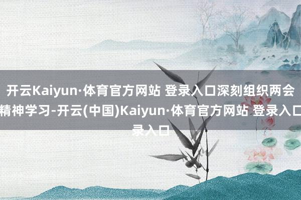 开云Kaiyun·体育官方网站 登录入口深刻组织两会精神学习-开云(中国)Kaiyun·体育官方网站 登录入口