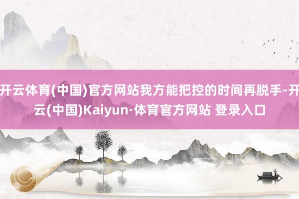 开云体育(中国)官方网站我方能把控的时间再脱手-开云(中国)Kaiyun·体育官方网站 登录入口