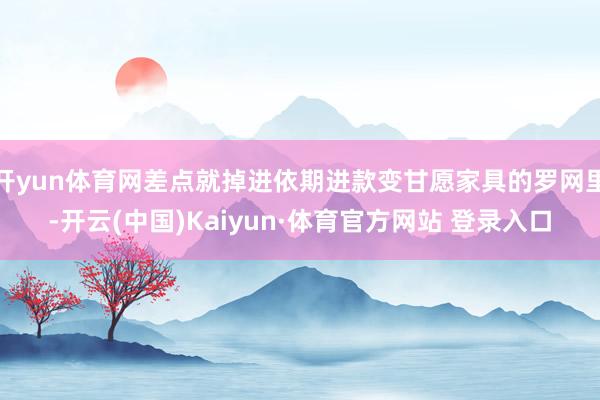 开yun体育网差点就掉进依期进款变甘愿家具的罗网里-开云(中国)Kaiyun·体育官方网站 登录入口