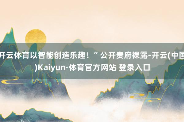 开云体育以智能创造乐趣！”公开贵府裸露-开云(中国)Kaiyun·体育官方网站 登录入口