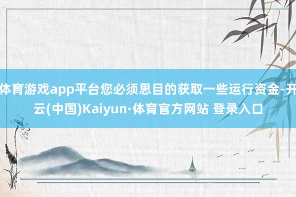 体育游戏app平台您必须思目的获取一些运行资金-开云(中国)Kaiyun·体育官方网站 登录入口