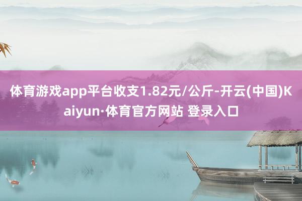 体育游戏app平台收支1.82元/公斤-开云(中国)Kaiyun·体育官方网站 登录入口