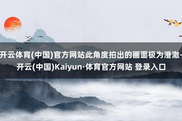 开云体育(中国)官方网站此角度拍出的画面极为澄澈-开云(中国)Kaiyun·体育官方网站 登录入口