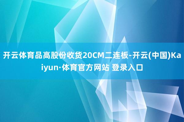 开云体育品高股份收货20CM二连板-开云(中国)Kaiyun·体育官方网站 登录入口