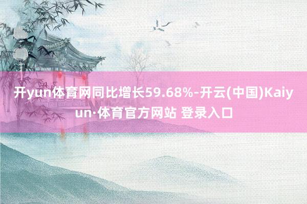 开yun体育网同比增长59.68%-开云(中国)Kaiyun·体育官方网站 登录入口