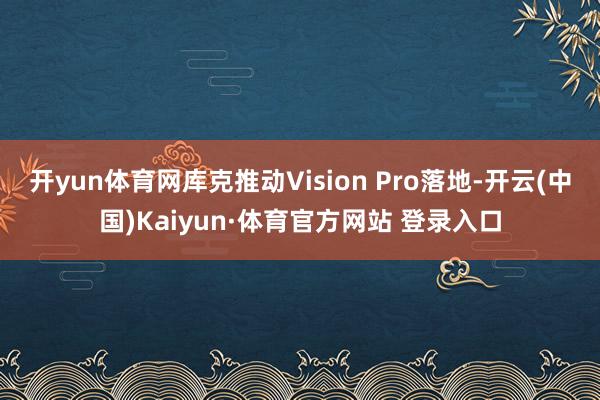 开yun体育网库克推动Vision Pro落地-开云(中国)Kaiyun·体育官方网站 登录入口