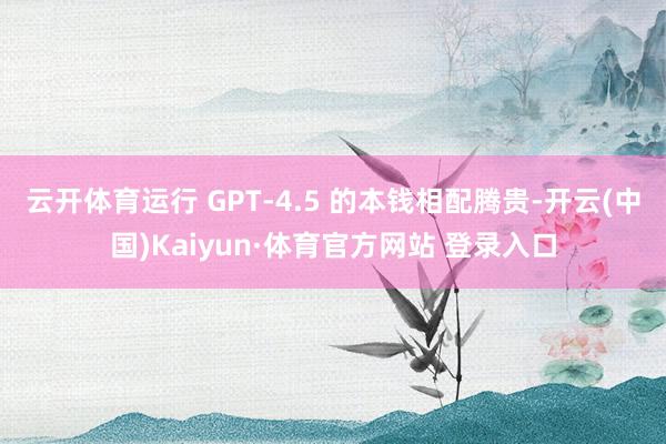 云开体育运行 GPT-4.5 的本钱相配腾贵-开云(中国)Kaiyun·体育官方网站 登录入口