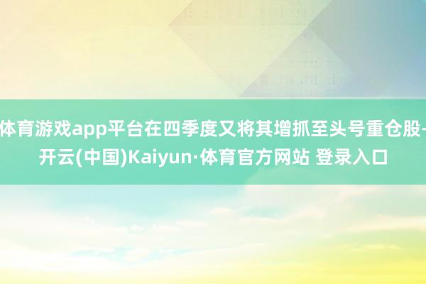体育游戏app平台在四季度又将其增抓至头号重仓股-开云(中国)Kaiyun·体育官方网站 登录入口