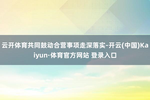 云开体育共同鼓动合营事项走深落实-开云(中国)Kaiyun·体育官方网站 登录入口
