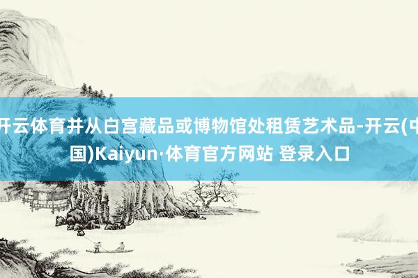开云体育并从白宫藏品或博物馆处租赁艺术品-开云(中国)Kaiyun·体育官方网站 登录入口