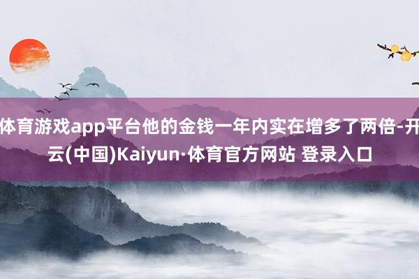 体育游戏app平台他的金钱一年内实在增多了两倍-开云(中国)Kaiyun·体育官方网站 登录入口