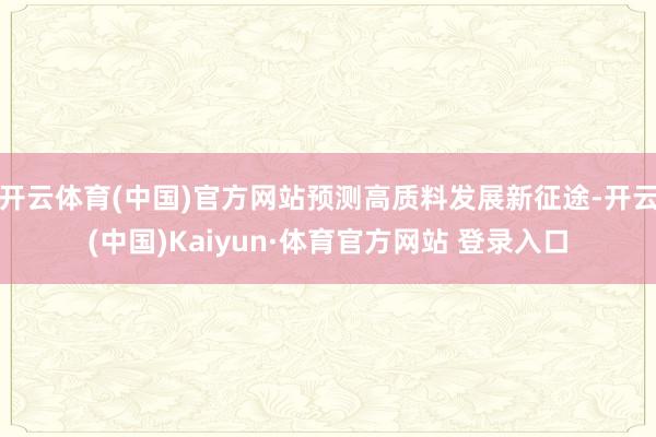 开云体育(中国)官方网站预测高质料发展新征途-开云(中国)Kaiyun·体育官方网站 登录入口