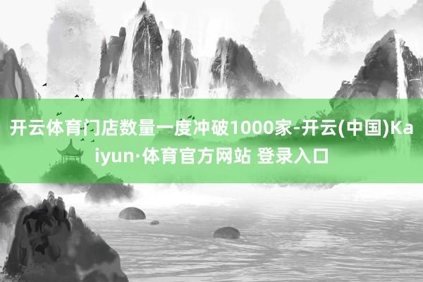 开云体育门店数量一度冲破1000家-开云(中国)Kaiyun·体育官方网站 登录入口