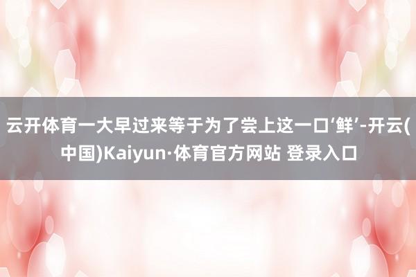 云开体育一大早过来等于为了尝上这一口‘鲜’-开云(中国)Kaiyun·体育官方网站 登录入口