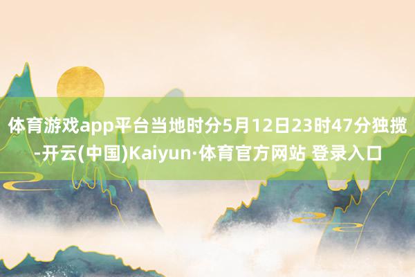 体育游戏app平台当地时分5月12日23时47分独揽-开云(中国)Kaiyun·体育官方网站 登录入口