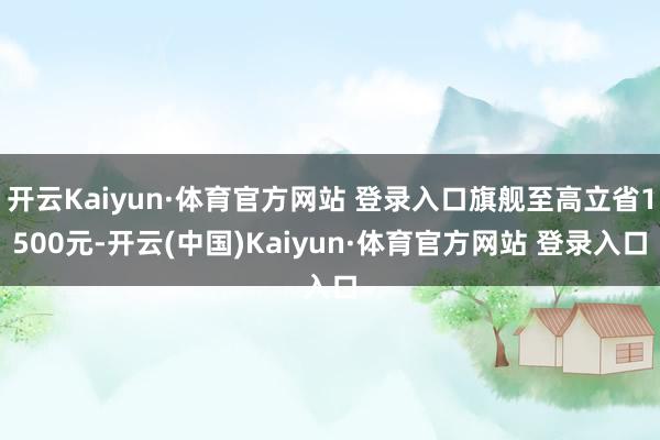开云Kaiyun·体育官方网站 登录入口旗舰至高立省1500元-开云(中国)Kaiyun·体育官方网站 登录入口