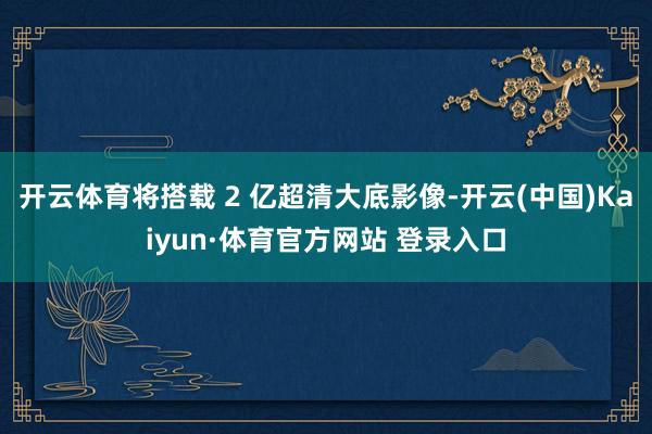 开云体育将搭载 2 亿超清大底影像-开云(中国)Kaiyun·体育官方网站 登录入口