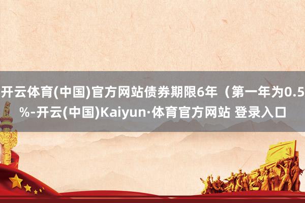 开云体育(中国)官方网站债券期限6年（第一年为0.5%-开云(中国)Kaiyun·体育官方网站 登录入口