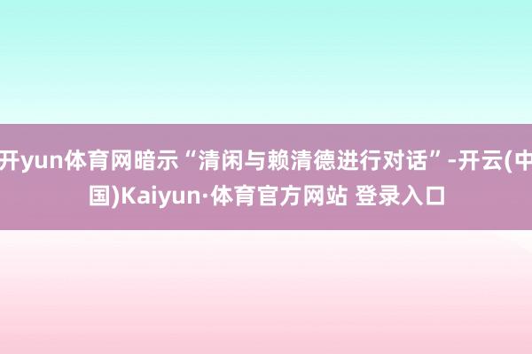 开yun体育网暗示“清闲与赖清德进行对话”-开云(中国)Kaiyun·体育官方网站 登录入口