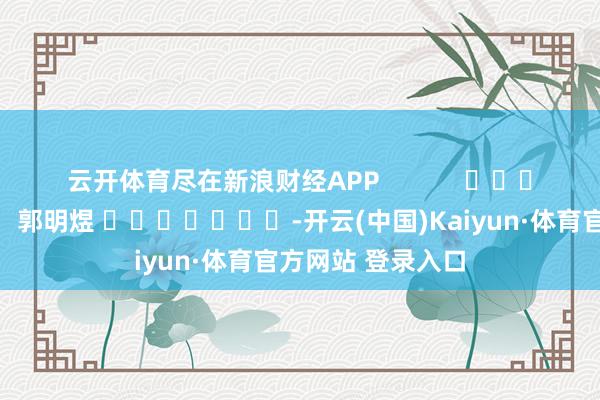 云开体育尽在新浪财经APP            						职守裁剪：郭明煜 							-开云(中国)Kaiyun·体育官方网站 登录入口