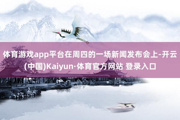体育游戏app平台　　在周四的一场新闻发布会上-开云(中国)Kaiyun·体育官方网站 登录入口