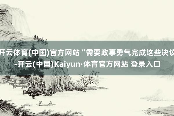 开云体育(中国)官方网站“需要政事勇气完成这些决议-开云(中国)Kaiyun·体育官方网站 登录入口