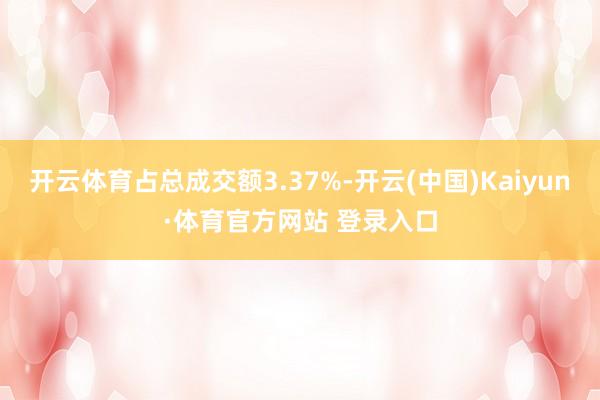 开云体育占总成交额3.37%-开云(中国)Kaiyun·体育官方网站 登录入口