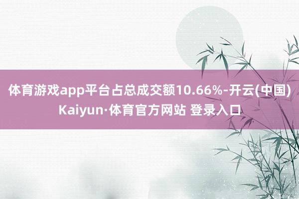 体育游戏app平台占总成交额10.66%-开云(中国)Kaiyun·体育官方网站 登录入口