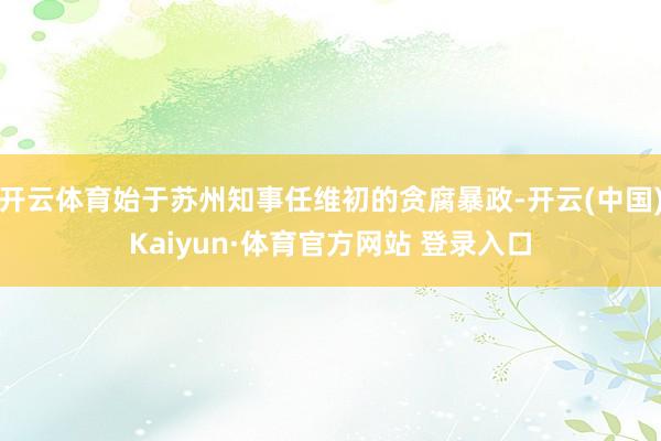 开云体育始于苏州知事任维初的贪腐暴政-开云(中国)Kaiyun·体育官方网站 登录入口