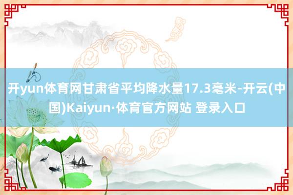开yun体育网甘肃省平均降水量17.3毫米-开云(中国)Kaiyun·体育官方网站 登录入口
