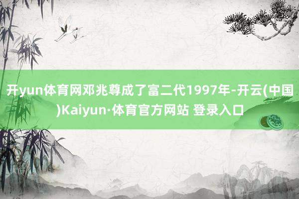 开yun体育网邓兆尊成了富二代1997年-开云(中国)Kaiyun·体育官方网站 登录入口