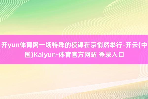 开yun体育网一场特殊的授课在京悄然举行-开云(中国)Kaiyun·体育官方网站 登录入口
