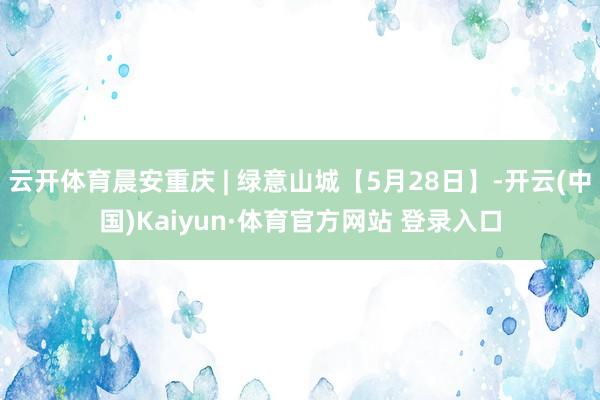 云开体育晨安重庆 | 绿意山城【5月28日】-开云(中国)Kaiyun·体育官方网站 登录入口