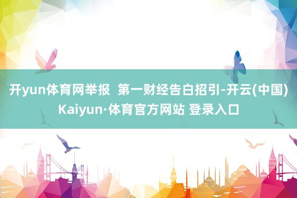 开yun体育网举报  第一财经告白招引-开云(中国)Kaiyun·体育官方网站 登录入口