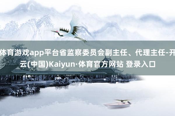 体育游戏app平台省监察委员会副主任、代理主任-开云(中国)Kaiyun·体育官方网站 登录入口
