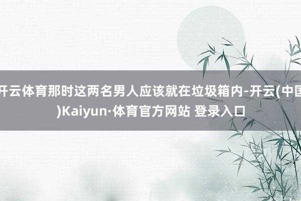 开云体育那时这两名男人应该就在垃圾箱内-开云(中国)Kaiyun·体育官方网站 登录入口