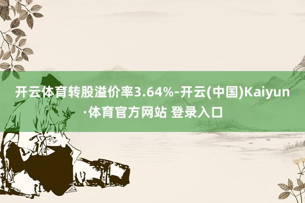 开云体育转股溢价率3.64%-开云(中国)Kaiyun·体育官方网站 登录入口