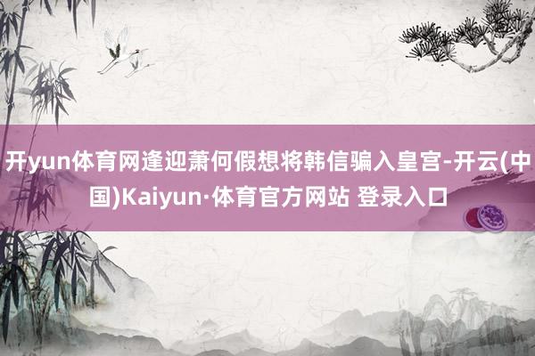 开yun体育网逢迎萧何假想将韩信骗入皇宫-开云(中国)Kaiyun·体育官方网站 登录入口
