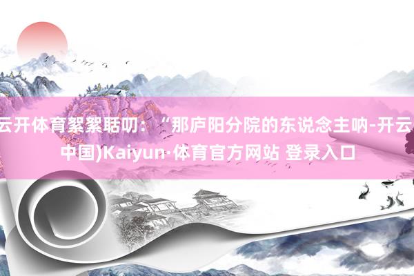 云开体育絮絮聒叨：“那庐阳分院的东说念主呐-开云(中国)Kaiyun·体育官方网站 登录入口