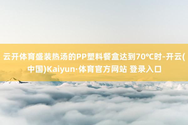 云开体育盛装热汤的PP塑料餐盒达到70℃时-开云(中国)Kaiyun·体育官方网站 登录入口
