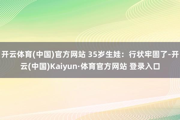 开云体育(中国)官方网站 35岁生娃：行状牢固了-开云(中国)Kaiyun·体育官方网站 登录入口