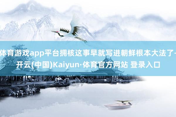 体育游戏app平台拥核这事早就写进朝鲜根本大法了-开云(中国)Kaiyun·体育官方网站 登录入口