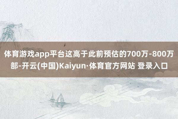 体育游戏app平台这高于此前预估的700万-800万部-开云(中国)Kaiyun·体育官方网站 登录入口