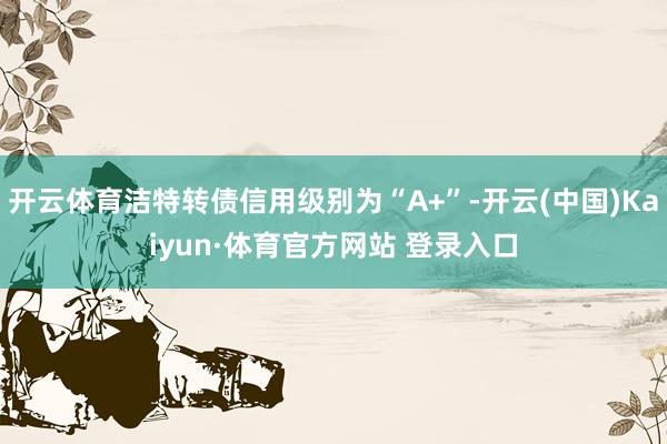 开云体育洁特转债信用级别为“A+”-开云(中国)Kaiyun·体育官方网站 登录入口