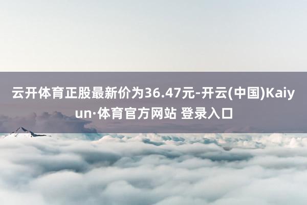 云开体育正股最新价为36.47元-开云(中国)Kaiyun·体育官方网站 登录入口