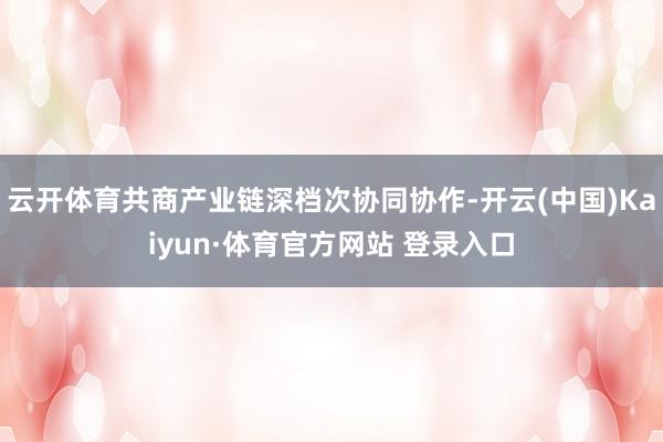云开体育共商产业链深档次协同协作-开云(中国)Kaiyun·体育官方网站 登录入口