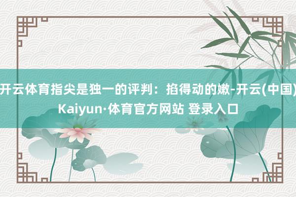 开云体育指尖是独一的评判：掐得动的嫩-开云(中国)Kaiyun·体育官方网站 登录入口