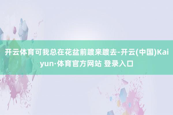 开云体育可我总在花盆前踱来踱去-开云(中国)Kaiyun·体育官方网站 登录入口