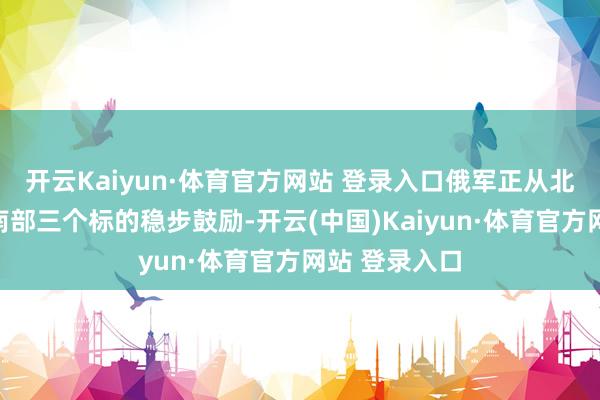 开云Kaiyun·体育官方网站 登录入口俄军正从北部、东部和南部三个标的稳步鼓励-开云(中国)Kaiyun·体育官方网站 登录入口