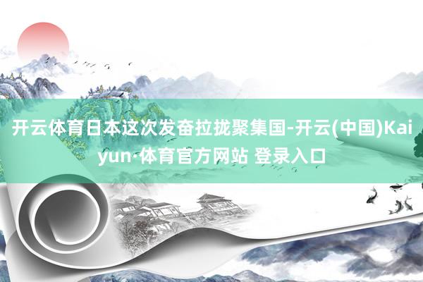 开云体育日本这次发奋拉拢聚集国-开云(中国)Kaiyun·体育官方网站 登录入口